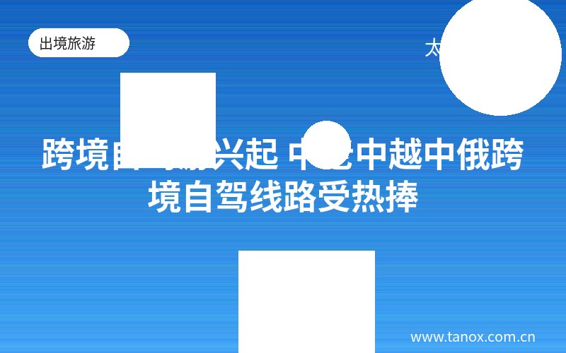 跨境自驾游兴起 中老中越中俄跨境自驾线路受热捧