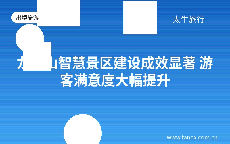 龙虎山智慧景区建设成效显著 游客满意度大幅提升