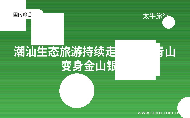 潮汕生态旅游持续走热 绿水青山变身金山银山