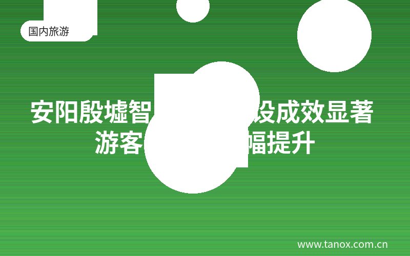 安阳殷墟智慧景区建设成效显著 游客满意度大幅提升
